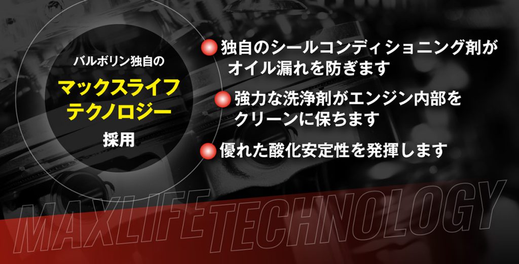 バルボリン独自のマックスライフテクノロジー採用・独自のシールコンディショニング剤がオイル漏れを防ぎます・強力な洗浄剤がエンジン内部をクリーンに保ちます・優れた酸化安定性を発揮します